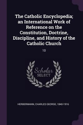 The Catholic Encyclopedia; an International Work of Reference on the Constitution, Doctrine, Discipline, and History of the Catholic Church: 10 by Herbermann, Charles George