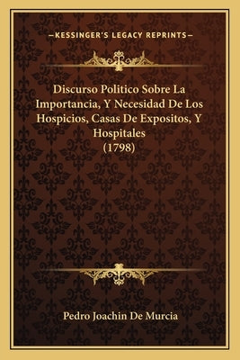 Discurso Politico Sobre La Importancia, Y Necesidad De Los Hospicios, Casas De Expositos, Y Hospitales (1798) by Murcia, Pedro Joachin De