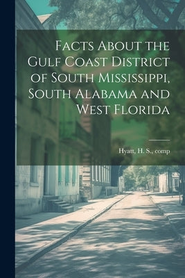 Facts About the Gulf Coast District of South Mississippi, South Alabama and West Florida by Hyatt, H. S. [From Old Catalog] Comp