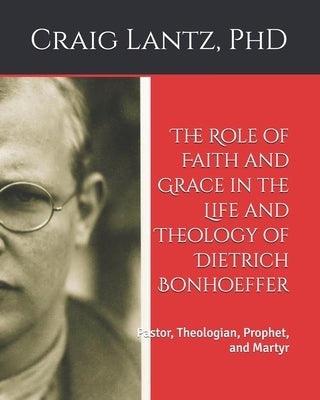 The Role of Faith and Grace in the Life and Theology of Dietrich Bonhoeffer: Pastor, Theologian, Prophet, and Martyr by Lantz, Charles C.