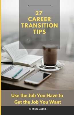 27 Career Transition Tips: Use the Job You Have to Get the Job You Want by Moore, Christy