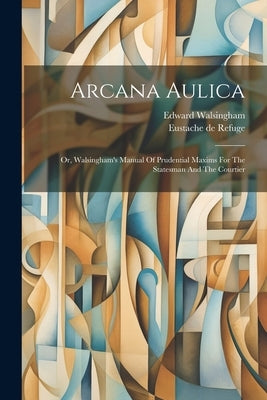 Arcana Aulica: Or, Walsingham's Manual Of Prudential Maxims For The Statesman And The Courtier by Refuge, Eustache De