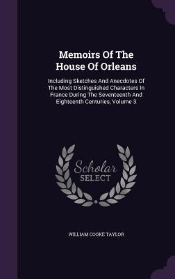 Memoirs Of The House Of Orleans: Including Sketches And Anecdotes Of The Most Distinguished Characters In France During The Seventeenth And Eighteenth by Taylor, William Cooke