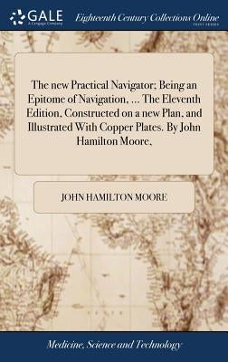 The new Practical Navigator; Being an Epitome of Navigation, ... The Eleventh Edition, Constructed on a new Plan, and Illustrated With Copper Plates. by Moore, John Hamilton