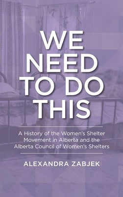 We Need to Do This: A History of the Women's Shelter Movement in Alberta and the Alberta Council of Women's Shelters by Zabjek, Alexandra