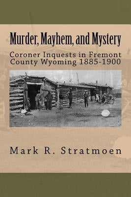 Murder, Mayhem, and Mystery: Coroner Inquests in Fremont County Wyoming 1885-1900 by Stratmoen, Mark R.