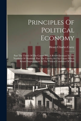 Principles Of Political Economy: Part The Third: Of The Causes Which Retard Increase In The Numbers Of Mankind. Part The Fourth: Of The Causes Which R by Carey, Henry Charles