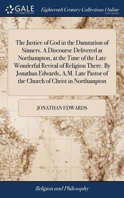 The Justice of God in the Damnation of Sinners. A Discourse Delivered at Northampton, at the Time of the Late Wonderful Revival of Religion There. By by Edwards, Jonathan