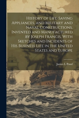 History of Life-saving Appliances, and Military and Naval Constructions. Invented and Manufactured by Joseph Francis, With Sketches and Incidents of h by Pond, James L.