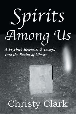 Spirits Among Us: A Psychic's Research & Insight Into the Realm of Ghosts by Clark, Christy