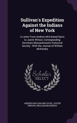 Sullivan's Expedition Against the Indians of New York: A Letter From Andrew McFarland Davis to Justin Winsor, Corresponding Secretary Massachusetts Hi by Davis, Andrew McFarland