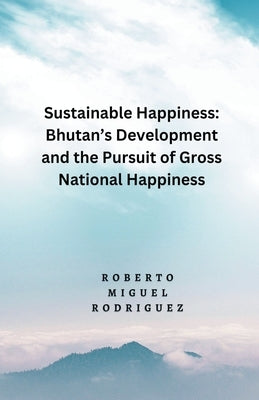 Sustainable Happines: Bhutan's Development and Pursuit of the Gross National Happiness by Rodriguez, Roberto Miguel