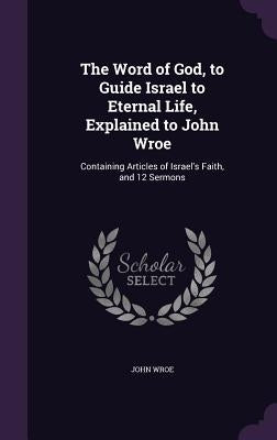 The Word of God, to Guide Israel to Eternal Life, Explained to John Wroe: Containing Articles of Israel's Faith, and 12 Sermons by Wroe, John