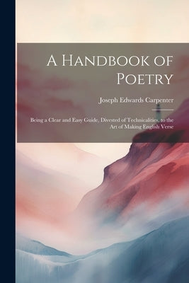 A Handbook of Poetry: Being a Clear and Easy Guide, Divested of Technicalities, to the Art of Making English Verse by Carpenter, Joseph Edwards