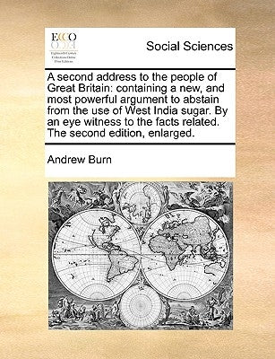 A Second Address to the People of Great Britain: Containing a New, and Most Powerful Argument to Abstain from the Use of West India Sugar. by an Eye by Burn, Andrew, Prof