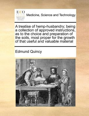A treatise of hemp-husbandry; being a collection of approved instructions, as to the choice and preparation of the soils, most proper for the growth o by Quincy, Edmund