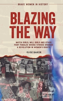 Blazing the Way: Match Girls, Mill Girls and Other Fiery Females Whose Strikes Sparked a Revolution in Women's Rights by Baker, Elise