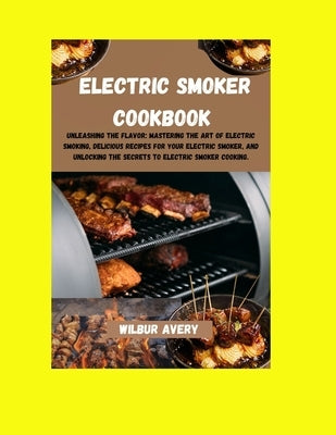 Electric Smoker Cookbook: Unleashing the flavor: Mastering The Art Of Electric Smoking, Delicious Recipes For Your Electric Smoker, And Unlockin by Avery, Wilbur
