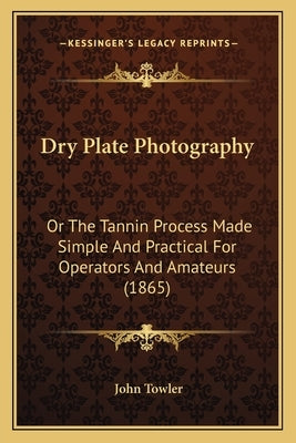 Dry Plate Photography: Or The Tannin Process Made Simple And Practical For Operators And Amateurs (1865) by Towler, John