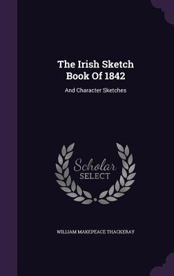 The Irish Sketch Book Of 1842: And Character Sketches by Thackeray, William Makepeace