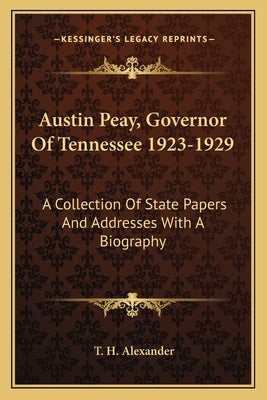 Austin Peay, Governor Of Tennessee 1923-1929: A Collection Of State Papers And Addresses With A Biography by Alexander, T. H.