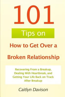 101 Tips on How to Get Over a Broken Relationship: Recovering From a Breakup, Dealing With Heartbreak, and Getting Your Life Back on Track After Break by Davison, Caitlyn