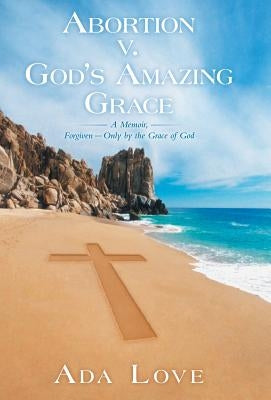 Abortion V. God's Amazing Grace: A Memoir, Forgiven-Only by the Grace of God by Love, Ada