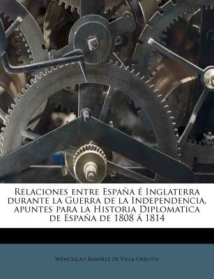 Relaciones entre España é Inglaterra durante la Guerra de la Independencia, apuntes para la Historia Diplomatica de España de 1808 á 1814 by RamÃ­rez de Villa-Urrutia, Wenceslao