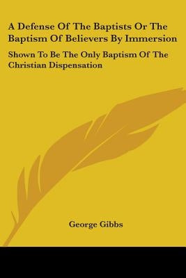 A Defense Of The Baptists Or The Baptism Of Believers By Immersion: Shown To Be The Only Baptism Of The Christian Dispensation by Gibbs, George