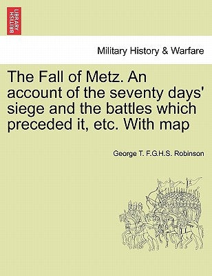 The Fall of Metz. An account of the seventy days' siege and the battles which preceded it, etc. With map by Robinson, George T. F. G. H. S.