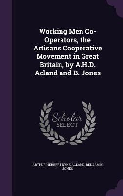 Working Men Co-Operators, the Artisans Cooperative Movement in Great Britain, by A.H.D. Acland and B. Jones by Acland, Arthur Herbert Dyke