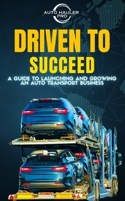 Driven To Succeed: A Guide to Launching and Growing An Auto Transport Business by Pro, Auto Hauler