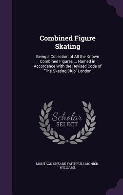 Combined Figure Skating: Being a Collection of All the Known Combined Figures ... Named in Accordance With the Revised Code of "The Skating Club" Lond by Monier-Williams, Montagu Sneade Faithful