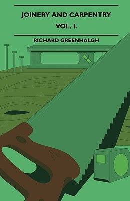 Joinery And Carpentry - A Practical And Authoritative Guide Dealing With All Branches Of The Craft Of Woodworking - Vol. I. by Greenhalgh, Richard