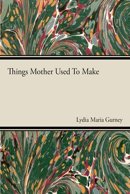 Things Mother Used to Make - A Collection of Old Time Recipes, Some Nearly One Hundred Years Old and Never Published Before by Gurney, Lydia Maria