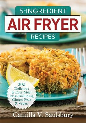 5-Ingredient Air Fryer Recipes: 200 Delicious and Easy Meal Ideas Including Gluten-Free and Vegan by Saulsbury, Camilla V.