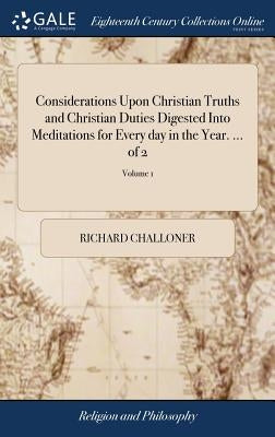 Considerations Upon Christian Truths and Christian Duties Digested Into Meditations for Every day in the Year. ... of 2; Volume 1 by Challoner, Richard