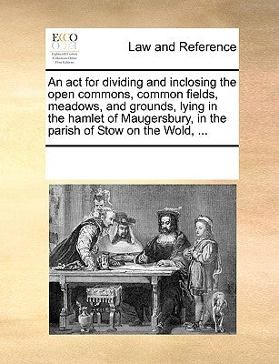 An ACT for Dividing and Inclosing the Open Commons, Common Fields, Meadows, and Grounds, Lying in the Hamlet of Maugersbury, in the Parish of Stow on by Multiple Contributors