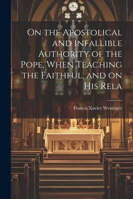 On the Apostolical and Infallible Authority of the Pope, When Teaching the Faithful, and on his Rela by Weninger, Francis Xavier