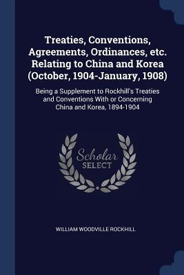 Treaties, Conventions, Agreements, Ordinances, etc. Relating to China and Korea (October, 1904-January, 1908): Being a Supplement to Rockhill's Treati by Rockhill, William Woodville