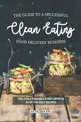 The Guide to A Successful Clean Eating Food Delivery Business: Tips for A Feasible Start-Up Plus 30 of the Best Recipes by Ray, Valeria