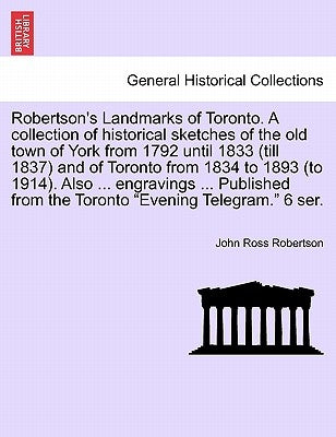 Robertson's Landmarks of Toronto. A collection of historical sketches of the old town of York from 1792 until 1833 (till 1837) and of Toronto from 183 by Robertson, John Ross
