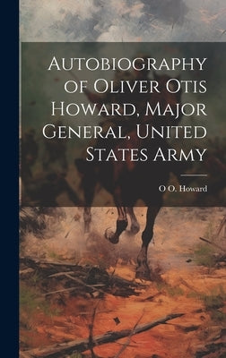 Autobiography of Oliver Otis Howard, Major General, United States Army by Howard, O. O. 1830-1909