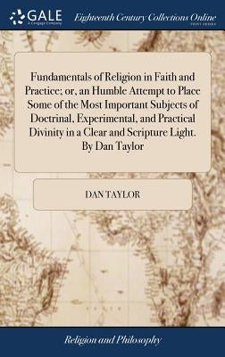 Fundamentals of Religion in Faith and Practice; or, an Humble Attempt to Place Some of the Most Important Subjects of Doctrinal, Experimental, and Pra by Taylor, Dan