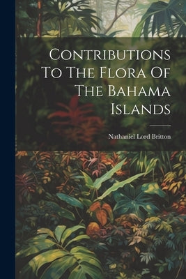 Contributions To The Flora Of The Bahama Islands by Britton, Nathaniel Lord