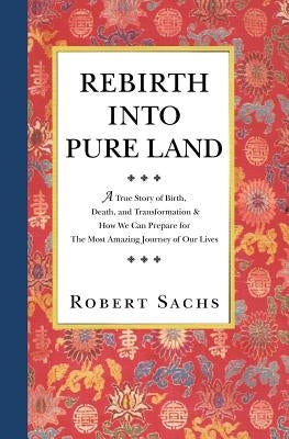 Rebirth Into Pure Land: A True Story of Birth, Death, and Transformation & How We Can Prepare for The Most Amazing Journey of Our Lives by Sachs, Robert