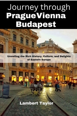 Journey through Prague vienna budapest: Unveiling the Rich History, Culture, and Delights of Eastern Europe by Taylor, Lambert