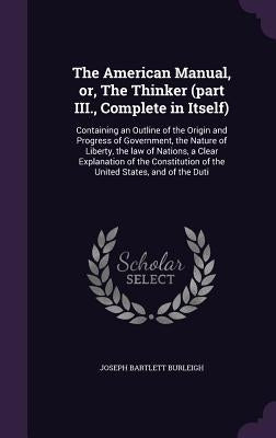 The American Manual, or, The Thinker (part III., Complete in Itself): Containing an Outline of the Origin and Progress of Government, the Nature of Li by Burleigh, Joseph Bartlett
