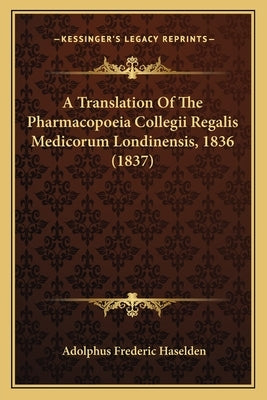 A Translation Of The Pharmacopoeia Collegii Regalis Medicorum Londinensis, 1836 (1837) by Haselden, Adolphus Frederic