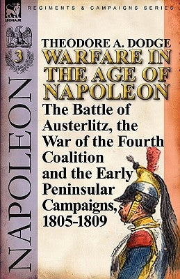 Warfare in the Age of Napoleon-Volume 3: The Battle of Austerlitz, the War of the Fourth Coalition and the Early Peninsular Campaigns, 1805-1809 by Dodge, Theodore A.